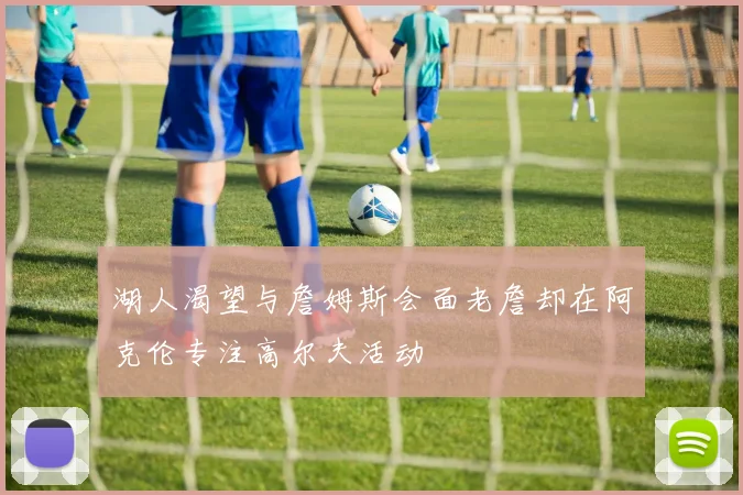 湖人渴望与詹姆斯会面老詹却在阿克伦专注高尔夫活动