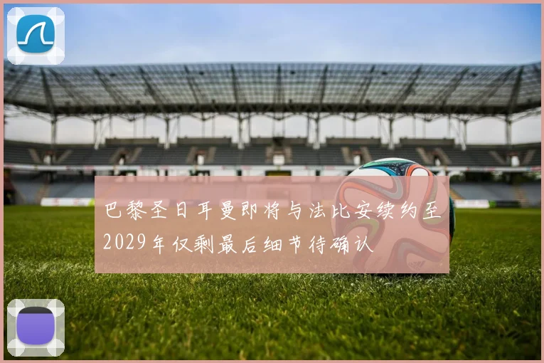 巴黎圣日耳曼即将与法比安续约至2029年仅剩最后细节待确认