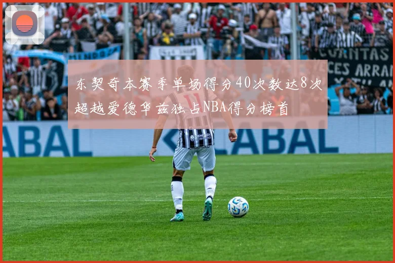 东契奇本赛季单场得分40次数达8次超越爱德华兹独占NBA得分榜首