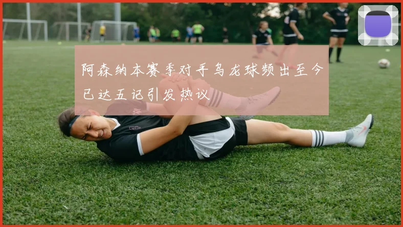阿森纳本赛季对手乌龙球频出至今已达五记引发热议