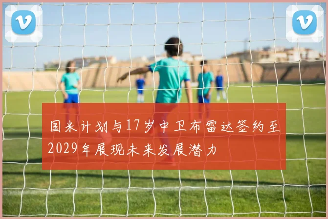 国米计划与17岁中卫布雷达签约至2029年展现未来发展潜力