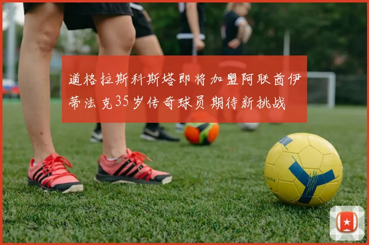 道格拉斯科斯塔即将加盟阿联酋伊蒂法克35岁传奇球员期待新挑战