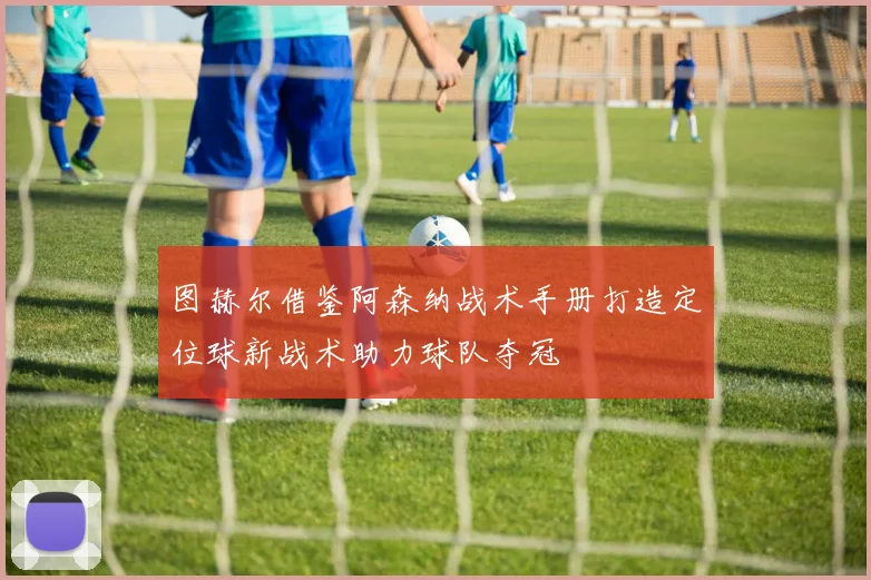 图赫尔借鉴阿森纳战术手册打造定位球新战术助力球队夺冠