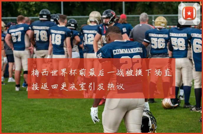 梅西世界杯前最后一战被换下场直接返回更衣室引发热议