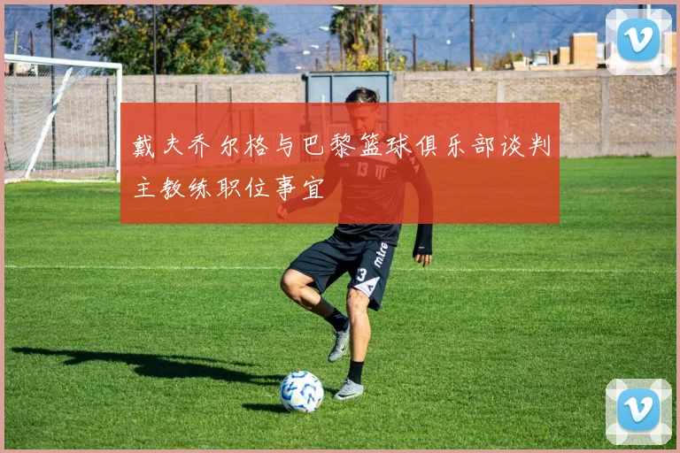 戴夫乔尔格与巴黎篮球俱乐部谈判主教练职位事宜