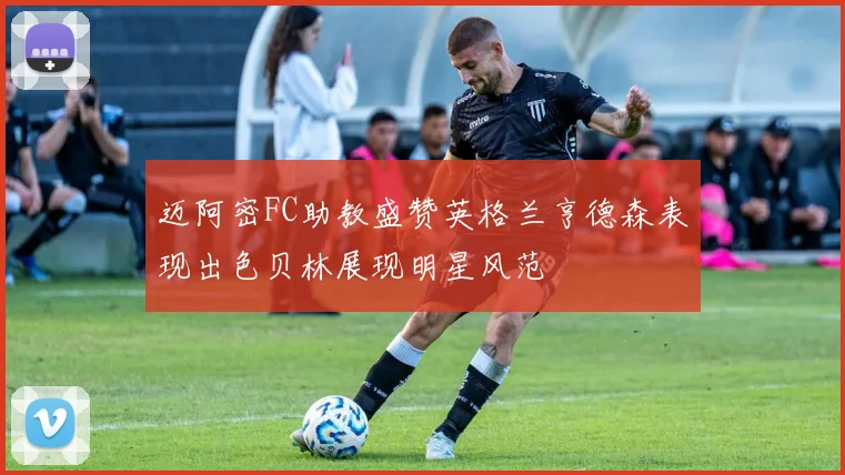 迈阿密FC助教盛赞英格兰亨德森表现出色贝林展现明星风范