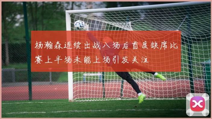 杨瀚森连续出战八场后首度缺席比赛上半场未能上场引发关注