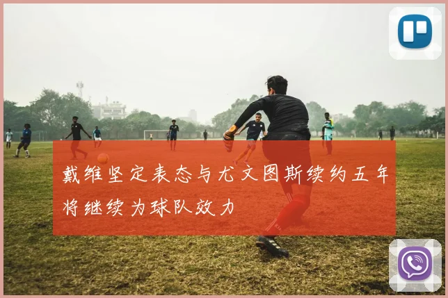 戴维坚定表态与尤文图斯续约五年将继续为球队效力