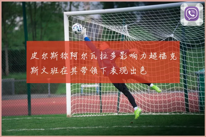 皮尔斯称阿尔瓦拉多影响力超福克斯文班在其带领下表现出色