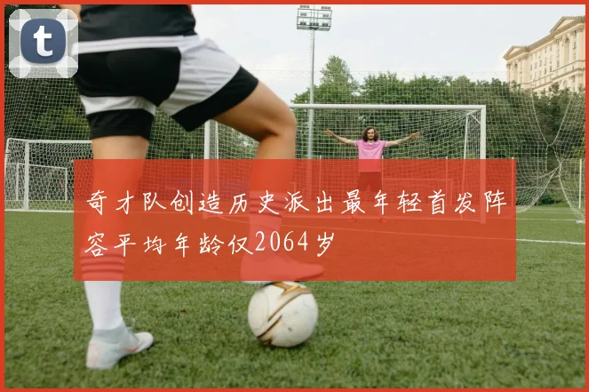 奇才队创造历史派出最年轻首发阵容平均年龄仅2064岁