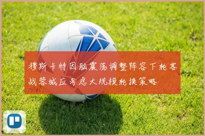 穆斯卡特因脑震荡调整阵容下轮客战蓉城应考虑大规模轮换策略