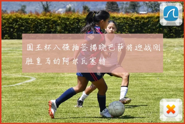 国王杯八强抽签揭晓巴萨将迎战刚胜皇马的阿尔瓦塞特