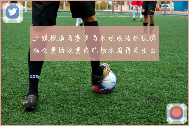 土媒报道马赛罗马未达成格林伍德转会费协议费内巴切本周再度出击