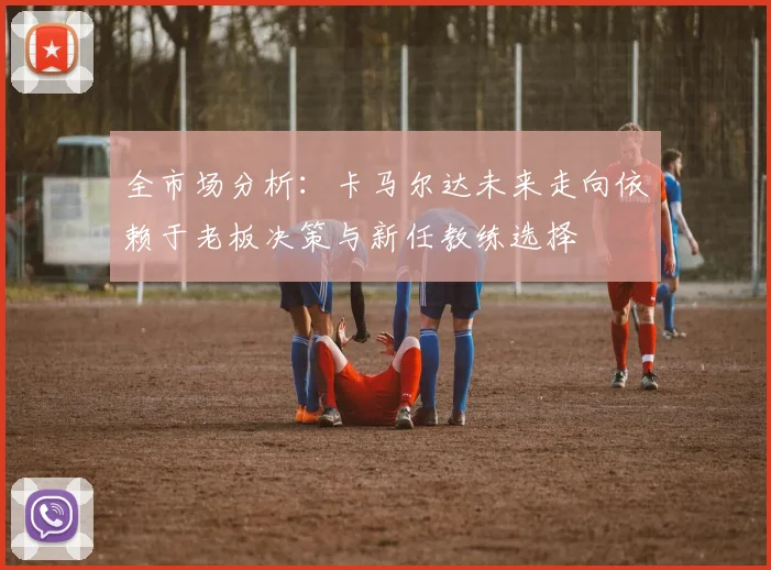 全市场分析：卡马尔达未来走向依赖于老板决策与新任教练选择