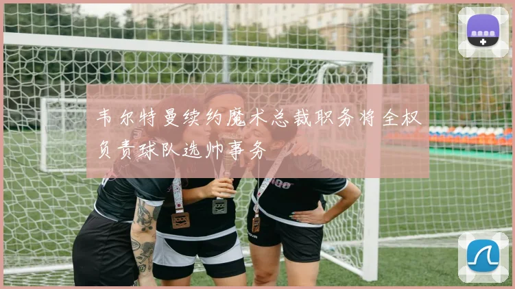 韦尔特曼续约魔术总裁职务将全权负责球队选帅事务