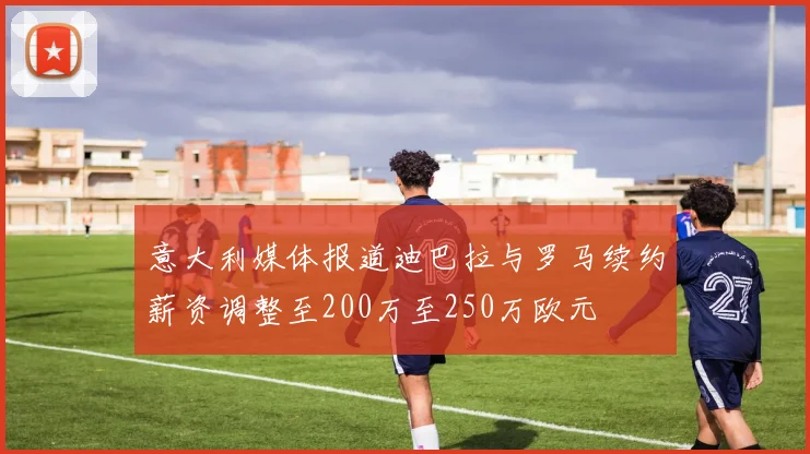 意大利媒体报道迪巴拉与罗马续约薪资调整至200万至250万欧元