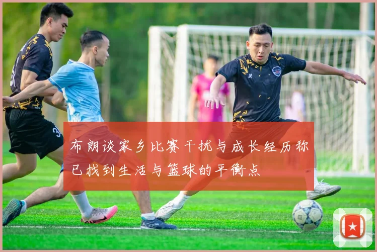 布朗谈家乡比赛干扰与成长经历称已找到生活与篮球的平衡点