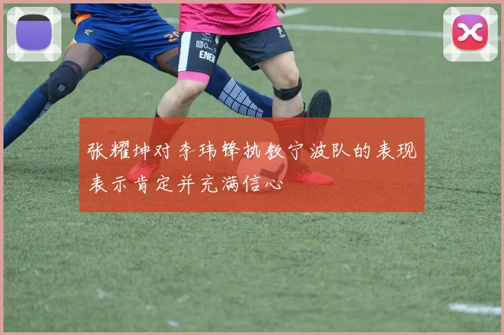 张耀坤对李玮锋执教宁波队的表现表示肯定并充满信心